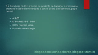 blogdacomissariadebordo.blogspot.com.br
42 Com base na CLT, em caso de acidente de trabalho, o empregado
afastado receberá remuneração a contar do dia da ocorrência, paga
pelo(a):
 A) INSS
 B) Empresa, até 15 dias
 C) Previdência social
 D) Auxilio desemprego
 