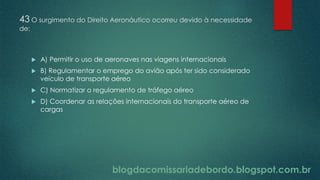blogdacomissariadebordo.blogspot.com.br
43 O surgimento do Direito Aeronáutico ocorreu devido à necessidade
de:
 A) Permitir o uso de aeronaves nas viagens internacionais
 B) Regulamentar o emprego do avião após ter sido considerado
veículo de transporte aéreo
 C) Normatizar o regulamento de tráfego aéreo
 D) Coordenar as relações internacionais do transporte aéreo de
cargas
 