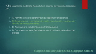 blogdacomissariadebordo.blogspot.com.br
43 O surgimento do Direito Aeronáutico ocorreu devido à necessidade
de:
 A) Permitir o uso de aeronaves nas viagens internacionais
 B) Regulamentar o emprego do avião após ter sido considerado
veículo de transporte aéreo
 C) Normatizar o regulamento de tráfego aéreo
 D) Coordenar as relações internacionais do transporte aéreo de
cargas
 