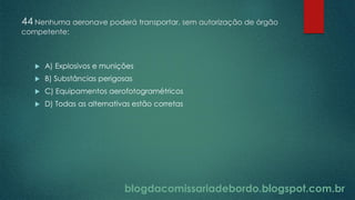 blogdacomissariadebordo.blogspot.com.br
44 Nenhuma aeronave poderá transportar, sem autorização de órgão
competente:
 A) Explosivos e munições
 B) Substâncias perigosas
 C) Equipamentos aerofotogramétricos
 D) Todas as alternativas estão corretas
 