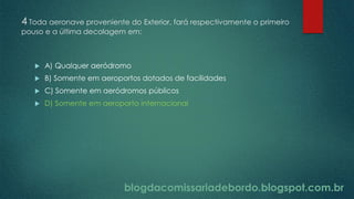 blogdacomissariadebordo.blogspot.com.br
4 Toda aeronave proveniente do Exterior, fará respectivamente o primeiro
pouso e a última decolagem em:
 A) Qualquer aeródromo
 B) Somente em aeroportos dotados de facilidades
 C) Somente em aeródromos públicos
 D) Somente em aeroporto internacional
blogdacomissariadebordo.blogspot.com.br
 