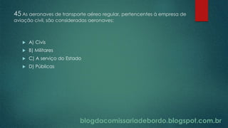 blogdacomissariadebordo.blogspot.com.br
45 As aeronaves de transporte aéreo regular, pertencentes à empresa de
aviação civil, são consideradas aeronaves:
 A) Civis
 B) Militares
 C) A serviço do Estado
 D) Públicas
 