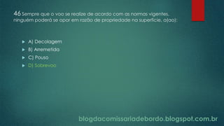 blogdacomissariadebordo.blogspot.com.br
46 Sempre que o voo se realize de acordo com as normas vigentes,
ninguém poderá se opor em razão de propriedade na superfície, a(ao):
 A) Decolagem
 B) Arremetida
 C) Pouso
 D) Sobrevoo
 