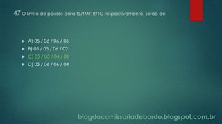 blogdacomissariadebordo.blogspot.com.br
47 O limite de pousos para TS/TM/TR/TC respectivamente, serão de:
 A) 05 / 06 / 06 / 06
 B) 05 / 05 / 06 / 02
 C) 05 / 05 / 04 / 06
 D) 05 / 06 / 06 / 04
 