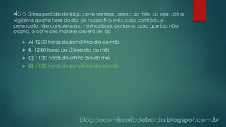 blogdacomissariadebordo.blogspot.com.br
48 O último período de folga deve terminar dentro do mês, ou seja, até a
vigésima quarta hora do dia do respectivo mês, caso contrário, o
aeronauta não completará o mínimo legal, portanto, para que isso não
ocorra, o corte dos motores deverá ser às:
 A) 12:00 horas do penúltimo dia do mês
 B) 12:00 horas do último dia do mês
 C) 11:30 horas do último dia do mês
 D) 11:30 horas do penúltimo dia do mês
 