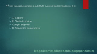 blogdacomissariadebordo.blogspot.com.br
49 Nas tripulações simples, o substituto eventual do Comandante, é o:
 A) Copiloto
 B) Chefe de equipe
 C) Flight engineer
 D) Proprietário da aeronave
 