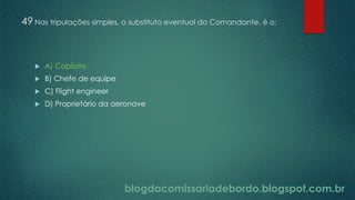 blogdacomissariadebordo.blogspot.com.br
49 Nas tripulações simples, o substituto eventual do Comandante, é o:
 A) Copiloto
 B) Chefe de equipe
 C) Flight engineer
 D) Proprietário da aeronave
 