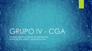 GRUPO IV - CGA
CONHECIMENTOS GERAIS DE AERONAVES
NAVEGAÇÃO AÉREA - METEOROLOGIA
 
