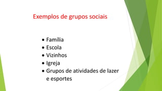  Família
 Escola
 Vizinhos
 Igreja
 Grupos de atividades de lazer
e esportes
Exemplos de grupos sociais
 