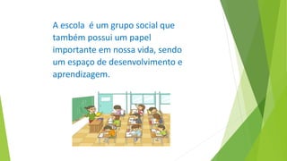 A escola é um grupo social que
também possui um papel
importante em nossa vida, sendo
um espaço de desenvolvimento e
aprendizagem.
 