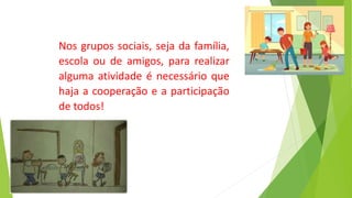 Nos grupos sociais, seja da família,
escola ou de amigos, para realizar
alguma atividade é necessário que
haja a cooperação e a participação
de todos!
 