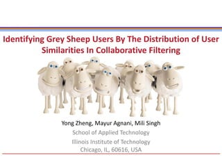 Yong Zheng, Mayur Agnani, Mili Singh
School of Applied Technology
Illinois Institute of Technology
Chicago, IL, 60616, USA
Identifying Grey Sheep Users By The Distribution of User
Similarities In Collaborative Filtering
 