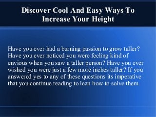 Discover Cool And Easy Ways To
Increase Your Height
Have you ever had a burning passion to grow taller?
Have you ever noticed you were feeling kind of
envious when you saw a taller person? Have you ever
wished you were just a few more inches taller? If you
answered yes to any of these questions its imperative
that you continue reading to lean how to solve them.
 