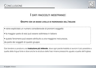 13M. Agogliati - R.Sicuro
Conclusione
Gruppo con un basso livello di padronanza dell’inglese
• viene esplicitato un numero considerevole di pronomi soggetto
• la maggior parte di essi può essere sottintesa in italiano
• questo fenomeno può essere attribuito a una maggiore insicurezza,
da parte dei soggetti di questo gruppo
Essi tendono a produrre una traduzione più letterale, dove ogni parola tradotta si avvicini il più possibile a
quella della lingua fonte e dove anche la struttura delle frasi rimane pressoché uguale a quella dell’inglese.
I dati raccolti mostrano:
 