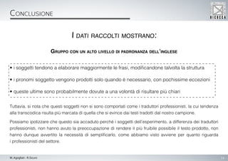 14M. Agogliati - R.Sicuro
Conclusione
Gruppo con un alto livello di padronanza dell’inglese
• i soggetti tendono a elaborare maggiormente le frasi, modificandone talvolta la struttura
• i pronomi soggetto vengono prodotti solo quando è necessario, con pochissime eccezioni
• queste ultime sono probabilmente dovute a una volontà di risultare più chiari
Tuttavia, si nota che questi soggetti non si sono comportati come i traduttori professionisti, la cui tendenza
alla transcodica risulta più marcata di quella che si evince dai testi tradotti dal nostro campione.
Possiamo ipotizzare che questo sia accaduto perché i soggetti dell’esperimento, a differenza dei traduttori
professionisti, non hanno avuto la preoccupazione di rendere il più fruibile possibile il testo prodotto, non
hanno dunque avvertito la necessità di semplificarlo, come abbiamo visto avviene per quanto riguarda
i professionisti del settore.
I dati raccolti mostrano:
 