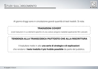 4M. Agogliati - R.Sicuro
Studi sull’argomento
Al giorno d’oggi sono in circolazione grandi quantità di testi tradotti. Si nota:
traduzioni covert
(cioè traduzioni in cui elementi specifici di una cultura vengono riadattati applicando filtri culturali)
tendenza alla transcodica piuttosto che alla riscrittura
Il traduttore mette in atto una serie di strategie e di esplicazioni
che rendano il testo tradotto il più fruibile possibile da parte del pubblico.
Studi sull’argomentoStudi sull’argomento
 
