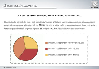 5M. Agogliati - R.Sicuro
La sintassi del periodo viene spesso semplificata
Uno studio ha dimostrato che i testi tradotti dall’inglese all’italiano hanno una percentuale di proposizioni
principali e coordinate alle principali del 53.23% rispetto al totale delle proposizioni (percentuale che resta
fedele a quella del testo originale inglese: 56.75%) vs il 43.21% riscontrato nei testi italiani nativi.
Studi sull’argomento
Principali e coord testi tradotti da inglese
Principali e coord testi nativi inglese
Principali e coord testi nativi italiano
 