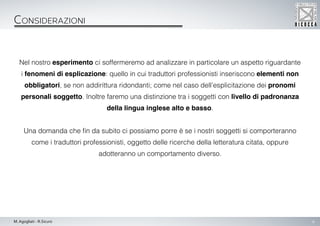 6M. Agogliati - R.Sicuro
Considerazioni
Nel nostro esperimento ci soffermeremo ad analizzare in particolare un aspetto riguardante
i fenomeni di esplicazione: quello in cui traduttori professionisti inseriscono elementi non
obbligatori, se non addirittura ridondanti; come nel caso dell’esplicitazione dei pronomi
personali soggetto. Inoltre faremo una distinzione tra i soggetti con livello di padronanza
della lingua inglese alto e basso.
Una domanda che fin da subito ci possiamo porre è se i nostri soggetti si comporteranno
come i traduttori professionisti, oggetto delle ricerche della letteratura citata, oppure
adotteranno un comportamento diverso.
 