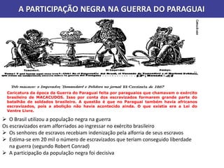 A PARTICIPAÇÃO NEGRA NA GUERRA DO PARAGUAI
 O Brasil utilizou a população negra na guerra
Os escravizados eram alforriados ao ingressar no exército brasileiro
 Os senhores de escravos recebiam indenização pela alforria de seus escravos
 Estima-se em 20 mil o número de escravizados que teriam conseguido liberdade
na guerra (segundo Robert Conrad)
 A participação da população negra foi decisiva
Caricatura da época da Guerra do Paraguai feita por paraguaios que chamavam o exército
brasileiro de MACACUDOS. Isso por conta dos escravizados formarem grande parte do
batalhão de soldados brasileiro. A questão é que no Paraguai também havia africanos
escravizados, pois a abolição não havia acontecido ainda. O que existia era a Lei do
Ventre Livre.
 