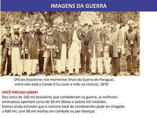 IMAGENS DA GUERRA
Oficiais brasileiros nos momentos finais da Guerra do Paraguai,
entre eles está o Conde d´Eu (com a mão na cintura), 1870
VOCÊ PRECISA SABER!
Dos cerca de 160 mil brasileiros que combateram na guerra, as melhores
estimativas apontam cerca de 50 mil óbitos e outros mil inválidos.
Outros ainda estimam que o número total de combatentes pode ter chegado
a 400 mil, com 60 mil mortos em combate ou por doenças
 