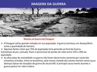 IMAGENS DA GUERRA
Mortos na Guerra do Paraguai
 O Paraguai sofreu grande redução em sua população. A guerra acentuou um desequilíbrio
entre a quantidade de homens.
 Algumas fontes citam que 75% da população teria perecido ao final da Guerra.
Estimativas atuais, contudo, fixam o percentual de perdas de vidas entre 15% e 20% da
população.
 As altas taxas de mortalidade na guerra não foram decorrentes somente por conta dos
encontros armados. Entre os brasileiros, pelo menos metade das mortes tiveram como causa
doenças típicas de situações de guerra do século XIX. A principal causa mortis durante a
guerra parece ter sido o cólera.
 