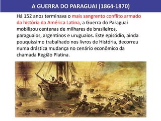 A GUERRA DO PARAGUAI (1864-1870)
Há 152 anos terminava o mais sangrento conflito armado
da história da América Latina, a Guerra do Paraguai
mobilizou centenas de milhares de brasileiros,
paraguaios, argentinos e uruguaios. Este episódio, ainda
pouquíssimo trabalhado nos livros de História, decorreu
numa drástica mudança no cenário econômico da
chamada Região Platina.
 