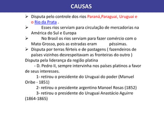 CAUSAS
 Disputa pelo controle dos rios Paraná,Paraguai, Uruguai e
o Rio da Prata .
 Esses rios serviam para circulação de mercadorias na
América do Sul e Europa
 No Brasil os rios serviam para fazer comércio com o
Mato Grosso, pois as estradas eram péssimas.
 Disputa por terras férteis e de pastagens ( fazendeiros de
países vizinhos desrespeitavam as fronteiras do outro )
Disputa pela liderança da região platina
- D. Pedro II, sempre intervinha nos países platinos a favor
de seus interesses.
1- retirou o presidente do Uruguai do poder (Manuel
Oribe - 1851)
2- retirou o presidente argentino Manoel Rosas (1852)
3- retirou o presidente do Uruguai Anastácio Aguirre
(1864-1865)
 