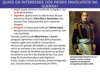 QUAIS OS INTERESSES DOS PAÍSES ENVOLVIDOS NA
GUERRA?
 Brasil: queria continuar mandando na região e usar
os da bacia platina
 Argentina: queria evitar a saída de duas de suas
províncias do país ( Entre Rios e Corrientes), que
queriam ficar independentes com o apoio do
Paraguai
 Paraguai: na época governado por Solano Lopez,
desejava uma saída para o mar para comerciar com
mais facilidade.
Visando a província de Mato Grosso, o ditador
paraguaio aproveitou-se da fraca defesa brasileira
naquela região para invadi-la e conquistá-la.
Fez isso sem grandes dificuldades e, após esta batalha,
sentiu-se motivado a dar continuidade à expansão do
Paraguai através do território que pertencia ao Brasil.
Seu próximo alvo foi o Rio Grande do Sul, mas, para
atingi-lo, necessitava passar pela Argentina.
Então, invadiu e tomou Corrientes, província Argentina
que, naquela época, era governada por Mitre.
Bartolomé Mitre Martinez foi um
político, escritor e militar
argentino, foi presidente
da Argentina de 1862 a 1868.
 