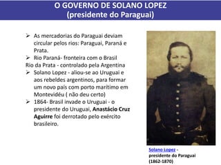 O GOVERNO DE SOLANO LOPEZ
(presidente do Paraguai)
 As mercadorias do Paraguai deviam
circular pelos rios: Paraguai, Paraná e
Prata.
 Rio Paraná- fronteira com o Brasil
Rio da Prata - controlado pela Argentina
 Solano Lopez - aliou-se ao Uruguai e
aos rebeldes argentinos, para formar
um novo país com porto marítimo em
Montevidéu ( não deu certo)
 1864- Brasil invade o Uruguai - o
presidente do Uruguai, Anastácio Cruz
Aguirre foi derrotado pelo exército
brasileiro.
Solano Lopez -
presidente do Paraguai
(1862-1870)
 
