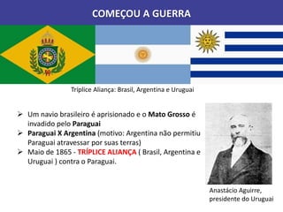 COMEÇOU A GUERRA
 Um navio brasileiro é aprisionado e o Mato Grosso é
invadido pelo Paraguai
 Paraguai X Argentina (motivo: Argentina não permitiu
Paraguai atravessar por suas terras)
 Maio de 1865 - TRÍPLICE ALIANÇA ( Brasil, Argentina e
Uruguai ) contra o Paraguai.
Tríplice Aliança: Brasil, Argentina e Uruguai
Anastácio Aguirre,
presidente do Uruguai
 