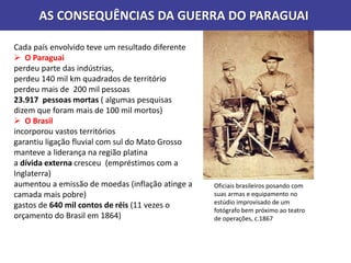 Cada país envolvido teve um resultado diferente
 O Paraguai
perdeu parte das indústrias,
perdeu 140 mil km quadrados de território
perdeu mais de 200 mil pessoas
23.917 pessoas mortas ( algumas pesquisas
dizem que foram mais de 100 mil mortos)
 O Brasil
incorporou vastos territórios
garantiu ligação fluvial com sul do Mato Grosso
manteve a liderança na região platina
a dívida externa cresceu (empréstimos com a
Inglaterra)
aumentou a emissão de moedas (inflação atinge a
camada mais pobre)
gastos de 640 mil contos de réis (11 vezes o
orçamento do Brasil em 1864)
AS CONSEQUÊNCIAS DA GUERRA DO PARAGUAI
Oficiais brasileiros posando com
suas armas e equipamento no
estúdio improvisado de um
fotógrafo bem próximo ao teatro
de operações, c.1867
 