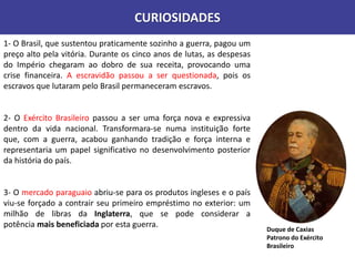 CURIOSIDADES
1- O Brasil, que sustentou praticamente sozinho a guerra, pagou um
preço alto pela vitória. Durante os cinco anos de lutas, as despesas
do Império chegaram ao dobro de sua receita, provocando uma
crise financeira. A escravidão passou a ser questionada, pois os
escravos que lutaram pelo Brasil permaneceram escravos.
2- O Exército Brasileiro passou a ser uma força nova e expressiva
dentro da vida nacional. Transformara-se numa instituição forte
que, com a guerra, acabou ganhando tradição e força interna e
representaria um papel significativo no desenvolvimento posterior
da história do país.
3- O mercado paraguaio abriu-se para os produtos ingleses e o país
viu-se forçado a contrair seu primeiro empréstimo no exterior: um
milhão de libras da Inglaterra, que se pode considerar a
potência mais beneficiada por esta guerra.
Duque de Caxias
Patrono do Exército
Brasileiro
 