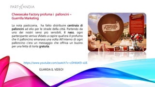 Cheesecake Factory profuma i palloncini –
Guerrilla Marketing
La nota pasticceria, ha fatto distribuire centinaia di
palloncini ad elio per le strade della città. Partendo da
uno dei nostri sensi più sensibili, il naso, ogni
partecipante veniva sfidato a capire qual’era il profumo
che il palloncino emanava una volta All’interno di ogni
palloncino c’era un messaggio che offriva un buono
per una fetta di torta gratuita.
https://www.youtube.com/watch?v=c0HkbK9-sUE
GUARDA IL VIDEO!
 