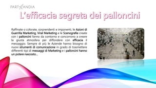 Raffinate o colorate, sorprendenti e imponenti, le Azioni di
Guerrilla Marketing, Viral Marketing e le Scenografie create
con i palloncini fanno da contorno e concorrono a creare
la giusta atmosfera per diffondere con efficacia il
messaggio. Sempre di più le Aziende hanno bisogno di
nuovi strumenti di comunicazione in grado di trasmettere
differenti tipi di messaggi di Marketing e i palloncini hanno
un potere nascosto…
 