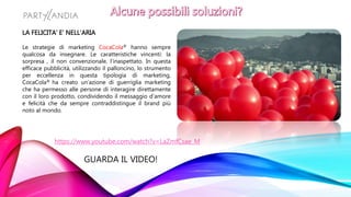 https://www.youtube.com/watch?v=LaZmfCsae_M
GUARDA IL VIDEO!
LA FELICITA’ E’ NELL’ARIA
Le strategie di marketing CocaCola® hanno sempre
qualcosa da insegnare. Le caratteristiche vincenti: la
sorpresa , il non convenzionale, l’inaspettato. In questa
efficace pubblicità, utilizzando il palloncino, lo strumento
per eccellenza in questa tipologia di marketing,
CocaCola® ha creato un’azione di guerriglia marketing
che ha permesso alle persone di interagire direttamente
con il loro prodotto, condividendo il messaggio d’amore
e felicità che da sempre contraddistingue il brand più
noto al mondo.
 