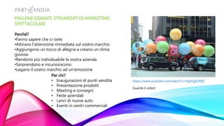 PALLONI GIGANTI: STRUMENTI DI MARKETING
SPETTACOLARI
Perché?
•Fanno sapere che ci siete
•Attirano l’attenzione immediata sul vostro marchio
•Aggiungono un tocco di allegria e creano un clima
gioioso
•Rendono più individuabile la vostra azienda
•Sorprendono e incuriosiscono
•Legano il vostro marchio ad un’emozione
Per chi?
• Inaugurazioni di punti vendita
• Presentazione prodotti
• Meeting e convegni
• Feste aziendali
• Lanci di nuove auto
• Eventi in centri commerciali
https://www.youtube.com/watch?v=HqH5g92f9ZI
Guarda il video!
 