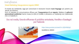 Street Marketing: Inaugurazione negozio WIND
Il mondo sta cambiando, oggi per comunicare è necessario trovare nuovi linguaggi: più potenti, più
attuali, più dinamici.
Ecco un esempio di comunicazione efficace per l’inaugurazione di un negozio. Migliaia di palloncini
personalizzati pubblicitari hanno invaso la città di Cividale e attraverso un marketing non tradizionale
che si è tradotta in:
https://www.youtube.com/watch?v=2XZnK9dVzj0
GUARDA IL VIDEO!
 