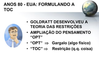 ANOS 80 - EUA: FORMULANDO A
TOC
• GOLDRATT DESENVOLVEU A
TEORIA DAS RESTRIÇÕES
• AMPLIAÇÃO DO PENSAMENTO
“OPT”
• “OPT”  Gargalo (algo físico)
• “TOC”  Restrição (q.q. coisa)
 