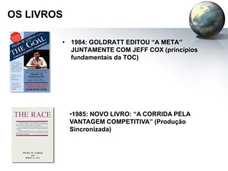 OS LIVROS
• 1984: GOLDRATT EDITOU “A META”
JUNTAMENTE COM JEFF COX (princípios
fundamentais da TOC)
•1985: NOVO LIVRO: “A CORRIDA PELA
VANTAGEM COMPETITIVA” (Produção
Sincronizada)
 