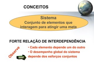 CONCEITOS
Sistema
Conjunto de elementos que
interagem para atingir uma meta
FORTE RELAÇÃO DE INTERDEPENDÊNCIA
• Cada elemento depende um do outro
• O desempenho global do sistema
depende dos esforços conjuntos
 