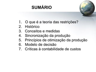 SUMÁRIO
1. O que é a teoria das restrições?
2. Histórico
3. Conceitos e medidas
4. Sincronização da produção
5. Princípios de otimização da produção
6. Modelo de decisão
7. Críticas à contabilidade de custos
 