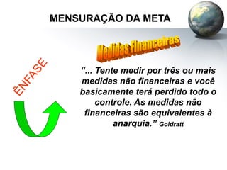 MENSURAÇÃO DA META
“... Tente medir por três ou mais
medidas não financeiras e você
basicamente terá perdido todo o
controle. As medidas não
financeiras são equivalentes à
anarquia.” Goldratt
 