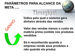 PARÂMETROS PARA ALCANCE DA
META .....
Índice pelo qual o sistema gera
dinheiro através das vendas
Valor das vendas menos o custo da
matéria prima contido nos produtos
vendidos
Só é reconhecido quando a
empresa vende seus produtos e
não quando ela produz
 