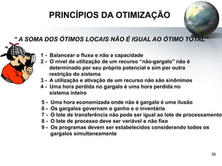 38
PRINCÍPIOS DA OTIMIZAÇÃO
1 - Balancear o fluxo e não a capacidade
2 - O nível de utilização de um recurso “não-gargalo” não é
determinado por seu próprio potencial e sim por outra
restrição do sistema
3 - A utilização e ativação de um recurso não são sinônimos
4 - Uma hora perdida no gargalo é uma hora perdida no
sistema inteiro
5 - Uma hora economizada onde não é gargalo é uma ilusão
6 - Os gargalos governam o ganho e o inventário
7 - O lote de transferência não pode ser igual ao lote de processamento
8 - O lote de processo deve ser variável e não fixo
9 - Os programas devem ser estabelecidos considerando todos os
gargalos simultaneamente
“ A SOMA DOS ÓTIMOS LOCAIS NÃO É IGUAL AO ÓTIMO TOTAL”
 
