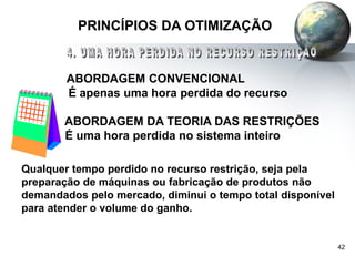 42
PRINCÍPIOS DA OTIMIZAÇÃO
ABORDAGEM CONVENCIONAL
É apenas uma hora perdida do recurso
ABORDAGEM DA TEORIA DAS RESTRIÇÕES
É uma hora perdida no sistema inteiro
Qualquer tempo perdido no recurso restrição, seja pela
preparação de máquinas ou fabricação de produtos não
demandados pelo mercado, diminui o tempo total disponível
para atender o volume do ganho.
 
