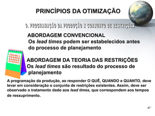 47
PRINCÍPIOS DA OTIMIZAÇÃO
ABORDAGEM CONVENCIONAL
Os lead times podem ser estabelecidos antes
do processo de planejamento
ABORDAGEM DA TEORIA DAS RESTRIÇÕES
Os lead times são resultado do processo de
planejamento
A programação da produção, ao responder O QUÊ, QUANDO e QUANTO, deve
levar em consideração o conjunto de restrições existentes. Assim, deve ser
observado o tratamento dado aos lead times, que correspondem aos tempos
de ressuprimento.
 
