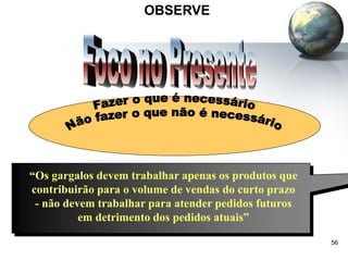 56
OBSERVE
“Os gargalos devem trabalhar apenas os produtos que
contribuirão para o volume de vendas do curto prazo
- não devem trabalhar para atender pedidos futuros
em detrimento dos pedidos atuais”
 