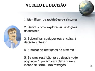 58
MODELO DE DECISÃO
1. Identificar as restrições do sistema
2. Decidir como explorar as restrições
do sistema
3. Subordinar qualquer outra coisa à
decisão anterior
4. Eliminar as restrições do sistema
5. Se uma restrição for quebrada volte
ao passo 1, porém sem deixar que a
inércia se torne uma restrição
 