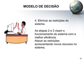 62
MODELO DE DECISÃO
4. Eliminar as restrições do
sistema.
As etapas 2 e 3 visam o
funcionamento do sistema com a
melhor eficiência.
Atacar as restrições
acrescentando novos recursos no
sistema.
 