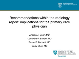 Recommendations within the radiology
report: implications for the primary care
                physician

             Andrew J. Gunn, MD
            Dushyant V. Sahani, MD
             Susan E. Bennett, MD
               Garry Choy, MD
 
